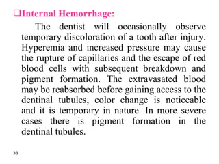Internal Hemorrhage:
The dentist will occasionally observe
temporary discoloration of a tooth after injury.
Hyperemia and increased pressure may cause
the rupture of capillaries and the escape of red
blood cells with subsequent breakdown and
pigment formation. The extravasated blood
may be reabsorbed before gaining access to the
dentinal tubules, color change is noticeable
and it is temporary in nature. In more severe
cases there is pigment formation in the
dentinal tubules.
33
 