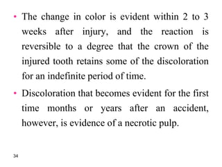 • The change in color is evident within 2 to 3
weeks after injury, and the reaction is
reversible to a degree that the crown of the
injured tooth retains some of the discoloration
for an indefinite period of time.
• Discoloration that becomes evident for the first
time months or years after an accident,
however, is evidence of a necrotic pulp.
34
 