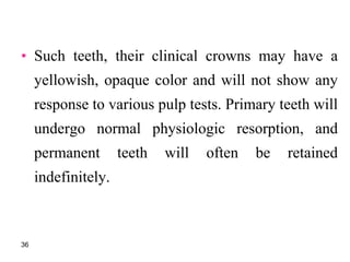 • Such teeth, their clinical crowns may have a
yellowish, opaque color and will not show any
response to various pulp tests. Primary teeth will
undergo normal physiologic resorption, and
permanent teeth will often be retained
indefinitely.
36
 