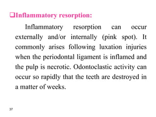 Inflammatory resorption:
Inflammatory resorption can occur
externally and/or internally (pink spot). It
commonly arises following luxation injuries
when the periodontal ligament is inflamed and
the pulp is necrotic. Odontoclastic activity can
occur so rapidly that the teeth are destroyed in
a matter of weeks.
37
 