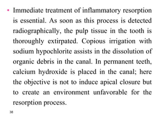• Immediate treatment of inflammatory resorption
is essential. As soon as this process is detected
radiographically, the pulp tissue in the tooth is
thoroughly extirpated. Copious irrigation with
sodium hypochlorite assists in the dissolution of
organic debris in the canal. In permanent teeth,
calcium hydroxide is placed in the canal; here
the objective is not to induce apical closure but
to create an environment unfavorable for the
resorption process.
38
 