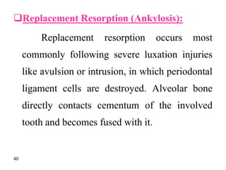 Replacement Resorption (Ankylosis):
Replacement resorption occurs most
commonly following severe luxation injuries
like avulsion or intrusion, in which periodontal
ligament cells are destroyed. Alveolar bone
directly contacts cementum of the involved
tooth and becomes fused with it.
40
 