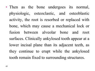 • Then as the bone undergoes its normal,
physiologic, osteoclastic, and osteoblastic
activity, the root is resorbed or replaced with
bone, which may cause a mechanical lock or
fusion between alveolar bone and root
surfaces. Clinically ankylosed tooth appear at a
lower incisal plane than its adjacent teeth, as
they continue to erupt while the ankylosed
tooth remain fixed to surrounding structures.
41
 