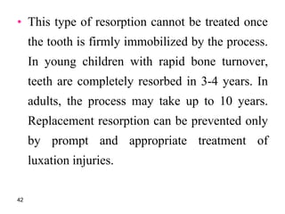 • This type of resorption cannot be treated once
the tooth is firmly immobilized by the process.
In young children with rapid bone turnover,
teeth are completely resorbed in 3-4 years. In
adults, the process may take up to 10 years.
Replacement resorption can be prevented only
by prompt and appropriate treatment of
luxation injuries.
42
 