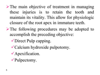 The main objective of treatment in managing
these injuries is to retain the tooth and
maintain its vitality. This allow for physiologic
closure of the root apex in immature teeth.
The following procedures may be adopted to
accomplish the preceding objective:
Direct Pulp capping.
Calcium hydroxide pulpotomy.
Apexification.
Pulpectomy.
5
 
