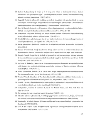 120
65. Dullaart R, Beusekamp B, Meijer S, et al. Long-term effects of linoleic-acid-enriched diet on
albuminuria and lipid levels in type 1 (insulindependent) diabetic patients with elevated urinary
albumin excretion. Diabetología. 1992;35:165-72.
66. Seppelt B, Weststrate J, Reinert A, et al. Long-term effects of nutrition with fatreduced foods on energy
consumption and body weight [Langzeiteffekte einer Ernährung mit fettreduzierten Lebensmitteln auf
die Energieaufnahme und das Körpergewicht]. Z Ernahrungswiss. 1996;35:369-77.
67. Boyd N, Martin L, Beaton M, et al. Long-term effects of participation in a randomized trial of a low-
fat, high-carbohydrate diet. Cancer Epidemiol Biomarkers Prev. 1996;5:217-22.
68. Sarkkinen E. Long-term feasibility and effects of three different fat-modified diets in free-living
hypercholesterolemic subjects. Atherosclerosis. 1994;105:9-23.
69. Woodhill J, Palmer A, Leelarthaepin B, et al. Low fat, low cholesterol diet in secondary prevention of
coronary heart disease. Adv Exp Med Biol. 1978;109:317-30.
70. Ball K, Hanington E, McAllen P. Low-fat diet in myocardial infarction: A controlled trial. Lancet.
1965;2:501-4.
71. Howard B, Van Horn L, Hsia J, et al. Low-fat dietary pattern and risk of cardiovascular disease: the
Women’s Health Initiative Randomized Controlled Dietary Modification Trial. JAMA. 2006;295:655-66.
72. Djuric Z, Poore K, Depper J, et al. Methods to increase fruit and vegetable intake with and without a
decrease in fat intake: compliance and effects on body weight in the Nutrition and Breast Health
Study. Nutr Cancer. 2002;43:141-51.
73. Hockaday T, Hockaday J, Mann J, et al. Prospective comparison of modified fat-high-carbohydrate
with standard low-carbohydrate dietary advice in the treatment of diabetes: one year follow-up
study. Br J Nutr. 1978;39:357-62.
74. Frantz IJ, Dawson E, Ashman P, et al. Test of effect of lipid lowering by diet on cardiovascular risk.
The Minnesota Coronary Survey. Arteriosclerosis. 1989;9:129-35.
75. Frenkiel P, Lee D, Cohen H, et al. The effect of diet on bile acid kinetics and biliary lipid secretion in
gallstone patients treated with ursodeoxycholic acid. Am J Clin Nutr. 1986;43:239-50.
76. Leren P. The effect of plasma cholesterol lowering diet in male survivors of myocardial infarction. A
controlled clinical trial. Acta Medica Scand Suppl. 1966;466:1-92.
77. Castagnetta L, Granata O, Cusimano R, et al. The Mediet Project. Ann New York Acad Sci.
2002;963:282-9.
78. The national diet-heart study final report. Circulation. 1968;37:1-428.
79. Schatzkin A, Lanza E, Freedman L, et al. The polyp prevention trial I: rationale, design, recruitment,
and baseline participant characteristics. Cancer Epidemiol Biomarkers Prev. 1996;5:375-83.
80. Houtsmuller A, Zahn K, Henkes H. Unsaturated fats and progression of diabetic retinopathy. Doc
Ophthalmol. 1979;48:363-71.
81. Lean M, Han T, Prvan T, et al. Weight loss with high and low carbohydrate 1200 kcal diets in free
living women. Eur J Clin Nutr. 1997;51:243-8.
 