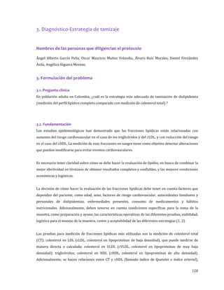 128
3. Diagnóstico-Estrategia de tamizaje
Nombres de las personas que diligencian el protocolo
Ángel Alberto García Peña, Oscar Mauricio Muñoz Velandia, Álvaro Ruiz Morales, Daniel Fernández
Ávila, Angélica Higuera Moreno.
3. Formulación del problema
3.1. Pregunta clínica
En población adulta en Colombia, ¿cuál es la estrategia más adecuada de tamización de dislipidemia
(medición del perfil lipídico completo comparado con medición de colesterol total) ?
3.2. Fundamentación
Los estudios epidemiológicos han demostrado que las fracciones lipídicas están relacionadas con
aumento del riesgo cardiovascular en el caso de los triglicéridos y del cLDL, y con reducción del riesgo
en el caso del cHDL. La medición de esas fracciones en sangre tiene como objetivo detectar alteraciones
que puedan modificarse para evitar eventos cardiovasculares.
Es necesario tener claridad sobre cómo se debe hacer la evaluación de lípidos, en busca de combinar la
mejor efectividad en términos de obtener resultados completos y confiables, y las mejores condiciones
económicas y logísticas.
La decisión de cómo hacer la evaluación de las fracciones lipídicas debe tener en cuenta factores que
dependen del paciente, como edad, sexo, factores de riesgo cardiovascular, antecedentes familiares y
personales de dislipidemias, enfermedades presentes, consumo de medicamentos y hábitos
nutricionales. Adicionalmente, deben tenerse en cuenta condiciones específicas para la toma de la
muestra, como preparación y ayuno; las características operativas de las diferentes pruebas, viabilidad,
logística para el manejo de la muestra, costos y aceptabilidad de las diferentes estrategias (1, 2).
Las pruebas para medición de fracciones lipídicas más utilizadas son la medición de colesterol total
(CT); colesterol en LDL (cLDL, colesterol en lipoproteínas de baja densidad), que puede medirse de
manera directa o calculada; colesterol en VLDL (cVLDL, colesterol en lipoproteínas de muy baja
densidad); triglicéridos; colesterol en HDL (cHDL, colesterol en lipoproteínas de alta densidad).
Adicionalmente, se hacen relaciones entre CT y cHDL (llamado índice de Quetelet o índice arterial),
 