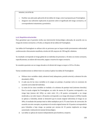 158
minutos, con el fin de:
o Facilitar una adecuada aplicación de las tablas de riesgo, como la propuesta por Framingham.
o Asegurar una suficiente explicación al paciente sobre el significado del riesgo coronario y el
correspondiente tratamiento y pronóstico.
5.2.6. Requisitos estructurales
Para garantizar que el paciente reciba una intervención farmacológica adecuada, de acuerdo con su
riesgo de eventos coronarios a 10 años, se dispone de las tablas de Framingham.
Las tablas de Framingham se utilizan solo en personas que no hayan tenido previamente enfermedad
cardiovascular clínicamente manifiesta, niveles de LDL mayores de 190 mg/dl o diabetes.
Su resultado corresponde al riesgo global de un individuo de presentar a 10 años un evento coronario,
específicamente, un infarto del miocardio, angina o muerte de origen coronario.
Se considera paciente con un riesgo elevado si el cálculo del riesgo es mayor a 10 % a 10 años.
Varias consideraciones se deben tener en cuenta al aplicar las tablas de Framingham:
a. Utilizan cinco variables: edad, colesterol total, tabaquismo, presión arterial y colesterol de alta
densidad (c-HDL).
b. A cada una de las cinco variables se le asigna un puntaje; el puntaje varía en ocasiones de
acuerdo con la edad del individuo.
c. La suma de las cinco variables se traslada a la columna de puntaje total (extremo derecho).
Para la escala original de Framingham, un valor de menos de 10 puntos corresponde a un
riesgo bajo (menos del 10%); un valor entre 10 y 20 puntos corresponde a un riesgo
moderado, y un valor mayor a 20 puntos corresponde a un riesgo alto (mayor al 20%). Cuando
se aplican a Colombia, donde se demostró que la escala original sobrestima el riesgo en un
30%, el resultado del puntaje total se debe multiplicar por 0, 75 como factor de corrección. De
acuerdo con este concepto, un puntaje en la escala original menor de 14 puntos correspondería
para Colombia a bajo riesgo, un puntaje por encima de 15 puntos implicaría un riesgo
aumentado e indicación de manejo farmacológico.
d. Las tablas se aplican de manera independiente para hombres y mujeres.
 