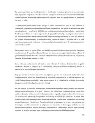 19
En resumen, el clínico que atiende pacientes es el ordenador y regulador primario de una proporción
muy importante del gasto en salud. Esa condición hace que en momentos de crisis de sostenibilidad del
sistema, controlar al clínico y la actividad clínica se considere como una opción primaria de contención
del gasto en salud.
Así, en Colombia, entre 2008 y 2009 la idea que se ventiló fue disminuir el gasto en salud, limitando el
número y la variedad de intervenciones diagnósticas y terapéuticas que podían ser administradas a los
derechohabientes y beneficiarios del SGSSS, por medio de una normatización, regulación y auditoría de
la actividad del clínico. Se propuso la generación de “pautas de manejo” que restringieran el espectro de
las opciones de manejo clínicas, uniformaran la actividad clínica y contuvieran el gasto, por medio de
un sistema fundamentalmente de penalización (por ejemplo, económica) al clínico que en el libre
ejercicio de su autonomía profesional e intentando ofrecer la mejor alternativa de manejo a su paciente,
se saliera de la “pauta”.
La propuesta generó un amplio debate que llevó a la emergencia de un consenso: controlar el gasto en
salud a expensas de la calidad de la atención no es una opción aceptable para la sociedad colombiana. El
problema de contención de costos, entonces, debe enmarcarse dentro de la necesidad y la exigencia de
asegurar la calidad de la atención en salud.
Pero, entonces, ¿cuáles son las alternativas para enfrentar el problema de racionalizar el gasto,
mantener o mejorar la cobertura y no comprometer, sino por el contrario mantener y mejorar la
calidad de los procesos de atención en salud?
Hay que abordar al menos dos frentes con opciones que no son mutuamente excluyentes, sino
complementarias: definir las intervenciones y alternativas disponibles en el plan de beneficios del
SGSSS (evaluación de tecnología) y hacer aseguramiento de la calidad de los procesos asistenciales
(aseguramiento de calidad, guías de práctica clínica).
En este sentido, no todas las intervenciones y tecnologías disponibles pueden y deben ser puestas a
disposición de profesionales de la salud y pacientes. Sus indicaciones, condiciones de uso y control de
calidad deben estar cuidadosamente evaluadas, descritas y reguladas. Un plan de beneficios (inventario
de intervenciones y tecnologías disponibles, utilizables y financiables por un sistema de salud) debe
tener criterios claros y explícitos para definir qué se incluye, cuándo, cómo, bajo qué circunstancias y
con qué indicaciones y limitaciones. También, debe tener criterios para no incluir o proceder a excluir
tecnologías obsoletas, ineficientes o peligrosas. La evaluación de tecnologías sanitarias es una
herramienta que permite estudiar, describir y comprender las características, efectos, implicaciones y
consumo de recursos asociados con el empleo de intervenciones o tecnologías específicas.
 