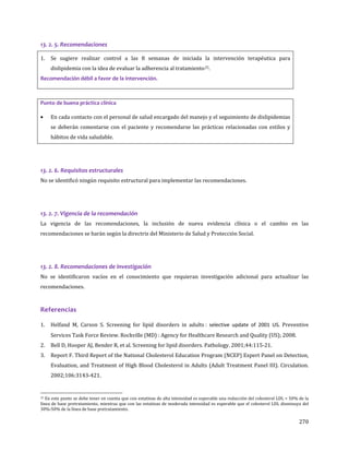 270
13. 2. 5. Recomendaciones
1. Se sugiere realizar control a las 8 semanas de iniciada la intervención terapéutica para
dislipidemia con la idea de evaluar la adherencia al tratamiento25.
Recomendación débil a favor de la intervención.
Punto de buena práctica clínica
• En cada contacto con el personal de salud encargado del manejo y el seguimiento de dislipidemias
se deberán comentarse con el paciente y recomendarse las prácticas relacionadas con estilos y
hábitos de vida saludable.
13. 2. 6. Requisitos estructurales
No se identificó ningún requisito estructural para implementar las recomendaciones.
13. 2. 7. Vigencia de la recomendación
La vigencia de las recomendaciones, la inclusión de nueva evidencia clínica o el cambio en las
recomendaciones se harán según la directriz del Ministerio de Salud y Protección Social.
13. 2. 8. Recomendaciones de investigación
No se identificaron vacíos en el conocimiento que requieran investigación adicional para actualizar las
recomendaciones.
Referencias
1. Helfand M, Carson S. Screening for lipid disorders in adults : selective update of 2001 US. Preventive
Services Task Force Review. Rockville (MD) : Agency for Healthcare Research and Quality (US); 2008.
2. Bell D, Hooper AJ, Bender R, et al. Screening for lipid disorders. Pathology. 2001;44:115-21.
3. Report F. Third Report of the National Cholesterol Education Program (NCEP) Expert Panel on Detection,
Evaluation, and Treatment of High Blood Cholesterol in Adults (Adult Treatment Panel III). Circulation.
2002;106:3143-421.
25 En este punto se debe tener en cuenta que con estatinas de alta intensidad es esperable una reducción del colesterol LDL > 50% de la
línea de base pretratamiento, mientras que con las estatinas de moderada intensidad es esperable que el colesterol LDL disminuya del
30%-50% de la línea de base pretratamiento.
 