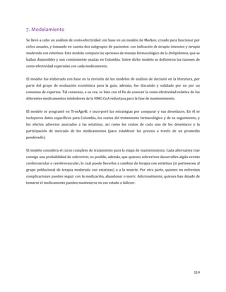 319
7. Modelamiento
Se llevó a cabo un análisis de costo-efectividad con base en un modelo de Markov, creado para funcionar por
ciclos anuales, y tomando en cuenta dos subgrupos de pacientes: con indicación de terapia intensiva y terapia
moderada con estatinas. Este modelo compara las opciones de manejo farmacológico de la dislipidemia, que se
hallan disponibles y son comúnmente usadas en Colombia. Sobre dicho modelo se definieron las razones de
costo-efectividad esperadas con cada medicamento.
El modelo fue elaborado con base en la revisión de los modelos de análisis de decisión en la literatura, por
parte del grupo de evaluación económica para la guía; además, fue discutido y validado por un por un
consenso de expertos. Tal consenso, a su vez, se hizo con el fin de conocer la costo-efectividad relativa de los
diferentes medicamentos inhibidores de la HMG-CoA reductasa para la fase de mantenimiento.
El modelo se programó en TreeAge®, e incorporó las estrategias por comparar y sus desenlaces. En él se
incluyeron datos específicos para Colombia, los costos del tratamiento farmacológico y de su seguimiento, y
los efectos adversos asociados a las estatinas, así como los costos de cada uno de los desenlaces y la
participación de mercado de los medicamentos (para establecer los precios a través de un promedio
ponderado).
El modelo considera el curso completo de tratamiento para la etapa de mantenimiento. Cada alternativa trae
consigo una probabilidad de sobrevivir; es posible, además, que quienes sobreviven desarrollen algún evento
cardiovascular o cerebrovascular, lo cual puede llevarlos a cambiar de terapia con estatinas (si pertenecen al
grupo poblacional de terapia moderada con estatinas) o a la muerte. Por otra parte, quienes no enfrentan
complicaciones pueden seguir con la medicación, abandonar o morir. Adicionalmente, quienes han dejado de
tomarse el medicamento pueden mantenerse en ese estado o fallecer.
 