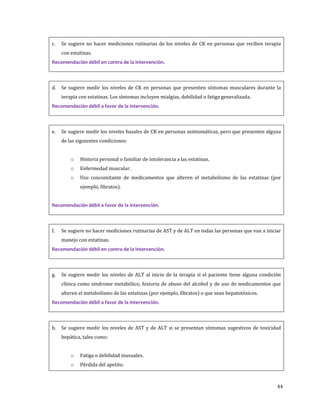 44
c. Se sugiere no hacer mediciones rutinarias de los niveles de CK en personas que reciben terapia
con estatinas.
Recomendación débil en contra de la intervención.
d. Se sugiere medir los niveles de CK en personas que presenten síntomas musculares durante la
terapia con estatinas. Los síntomas incluyen mialgias, debilidad o fatiga generalizada.
Recomendación débil a favor de la intervención.
e. Se sugiere medir los niveles basales de CK en personas asintomáticas, pero que presenten alguna
de las siguientes condiciones:
o Historia personal o familiar de intolerancia a las estatinas.
o Enfermedad muscular.
o Uso concomitante de medicamentos que alteren el metabolismo de las estatinas (por
ejemplo, fibratos).
Recomendación débil a favor de la intervención.
f. Se sugiere no hacer mediciones rutinarias de AST y de ALT en todas las personas que van a iniciar
manejo con estatinas.
Recomendación débil en contra de la intervención.
g. Se sugiere medir los niveles de ALT al inicio de la terapia si el paciente tiene alguna condición
clínica como síndrome metabólico, historia de abuso del alcohol y de uso de medicamentos que
alteren el metabolismo de las estatinas (por ejemplo, fibratos) o que sean hepatotóxicos.
Recomendación débil a favor de la intervención.
h. Se sugiere medir los niveles de AST y de ALT si se presentan síntomas sugestivos de toxicidad
hepática, tales como:
o Fatiga o debilidad inusuales.
o Pérdida del apetito.
 