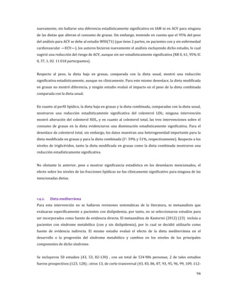 94
nuevamente, sin hallarse una diferencia estadísticamente significativa en IAM ni en ACV para ninguna
de las dietas que alteran el consumo de grasas. Sin embargo, teniendo en cuenta que el 95% del peso
del análisis para ACV se debe al estudio WHI(71) (que tiene 2 partes, en pacientes con y sin enfermedad
cardiovascular —ECV—), los autores hicieron nuevamente el análisis excluyendo dicho estudio, lo cual
sugirió una reducción del riesgo de ACV, aunque sin ser estadísticamente significativa (RR 0, 61, 95% IC
0, 37, 1, 02. 11 018 participantes).
Respecto al peso, la dieta baja en grasas, comparada con la dieta usual, mostró una reducción
significativa estadísticamente, aunque no clínicamente. Para este mismo desenlace, la dieta modificada
en grasas no mostró diferencia, y ningún estudio evaluó el impacto en el peso de la dieta combinada
comparada con la dieta usual.
En cuanto al perfil lipídico, la dieta baja en grasas y la dieta combinada, comparadas con la dieta usual,
mostraron una reducción estadísticamente significativa del colesterol LDL; ninguna intervención
mostró alteración del colesterol HDL, y en cuanto al colesterol total, las tres intervenciones sobre el
consumo de grasas en la dieta evidenciaron una disminución estadísticamente significativa. Para el
desenlace de colesterol total, sin embargo, los datos muestran una heterogeneidad importante para la
dieta modificada en grasas y para la dieta combinada (I2: 59% y 51%, respectivamente). Respecto a los
niveles de triglicéridos, tanto la dieta modificada en grasas como la dieta combinada mostraron una
reducción estadísticamente significativa.
No obstante lo anterior, pese a mostrar significancia estadística en los desenlaces mencionados, el
efecto sobre los niveles de las fracciones lipídicas no fue clínicamente significativo para ninguna de las
mencionadas dietas.
1.4.2. Dieta mediterránea
Para esta intervención no se hallaron revisiones sistemáticas de la literatura, ni metaanálisis que
evaluaran específicamente a pacientes con dislipidemia; por tanto, no se seleccionaron estudios para
ser incorporados como fuente de evidencia directa. El metaanálisis de Kastorini (2012) (23) incluía a
pacientes con síndrome metabólico (con y sin dislipidemia), por lo cual se decidió utilizarlo como
fuente de evidencia indirecta. El mismo estudio evaluó el efecto de la dieta mediterránea en el
desarrollo o la progresión del síndrome metabólico y cambios en los niveles de los principales
componentes de dicho síndrome.
Se incluyeron 50 estudios (43, 53, 82-130) , con un total de 534 906 personas; 2 de tales estudios
fueron prospectivos (123, 128) ; otros 13, de corte transversal (43, 83, 86, 87, 93, 95, 96, 99, 109, 112-
 