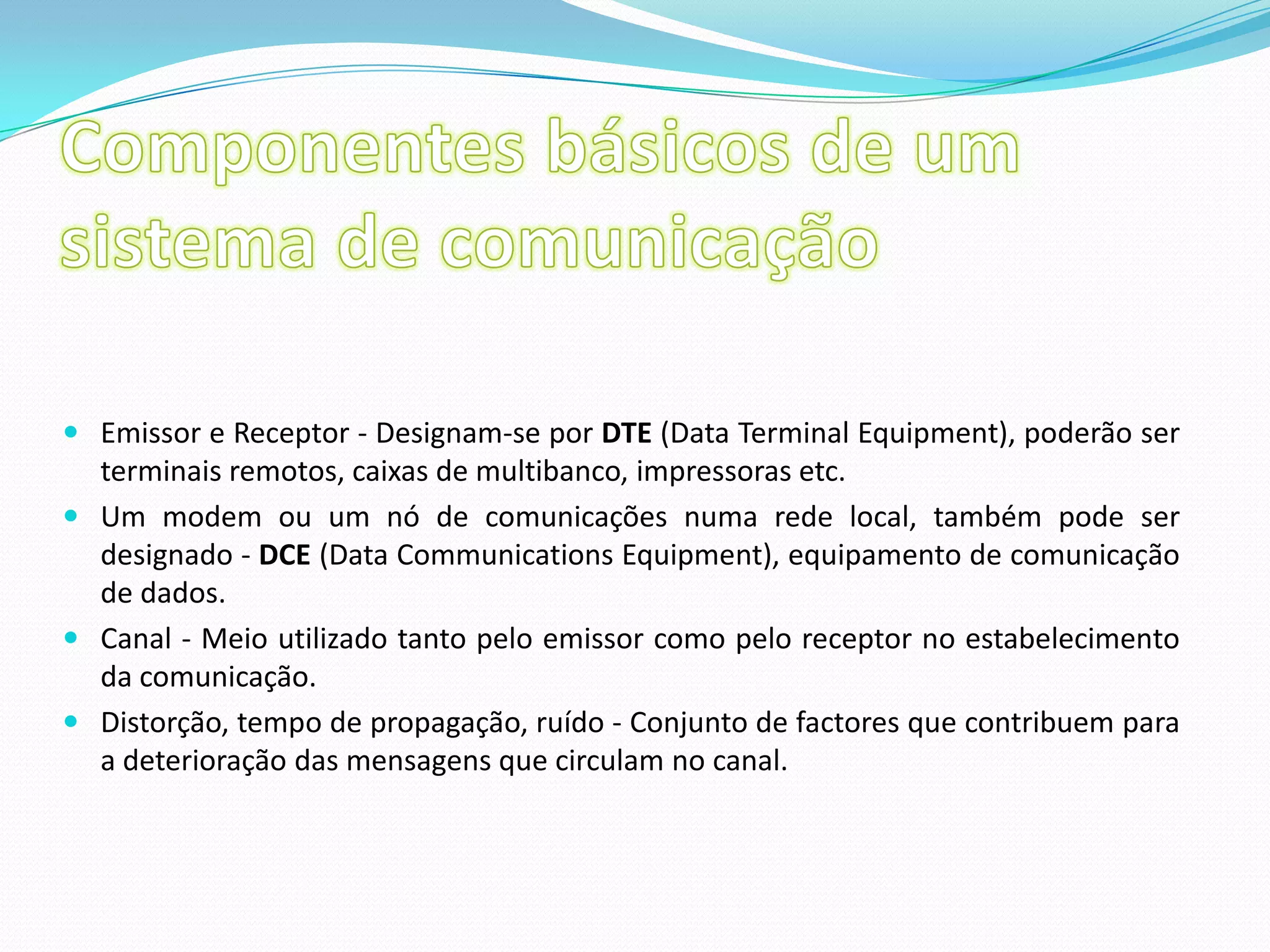 Componentes básicos de um sistema de comunicaçãoEmissor e Receptor - Designam-se por DTE (Data Terminal Equipment), poderão ser terminais remotos, caixas de multibanco, impressoras etc. Um modem ou um nó de comunicações numa rede local, também pode ser designado - DCE (Data Communications Equipment), equipamento de comunicação de dados. Canal - Meio utilizado tanto pelo emissor como pelo receptor no estabelecimento da comunicação. Distorção, tempo de propagação, ruído - Conjunto de factores que contribuem para a deterioração das mensagens que circulam no canal. 