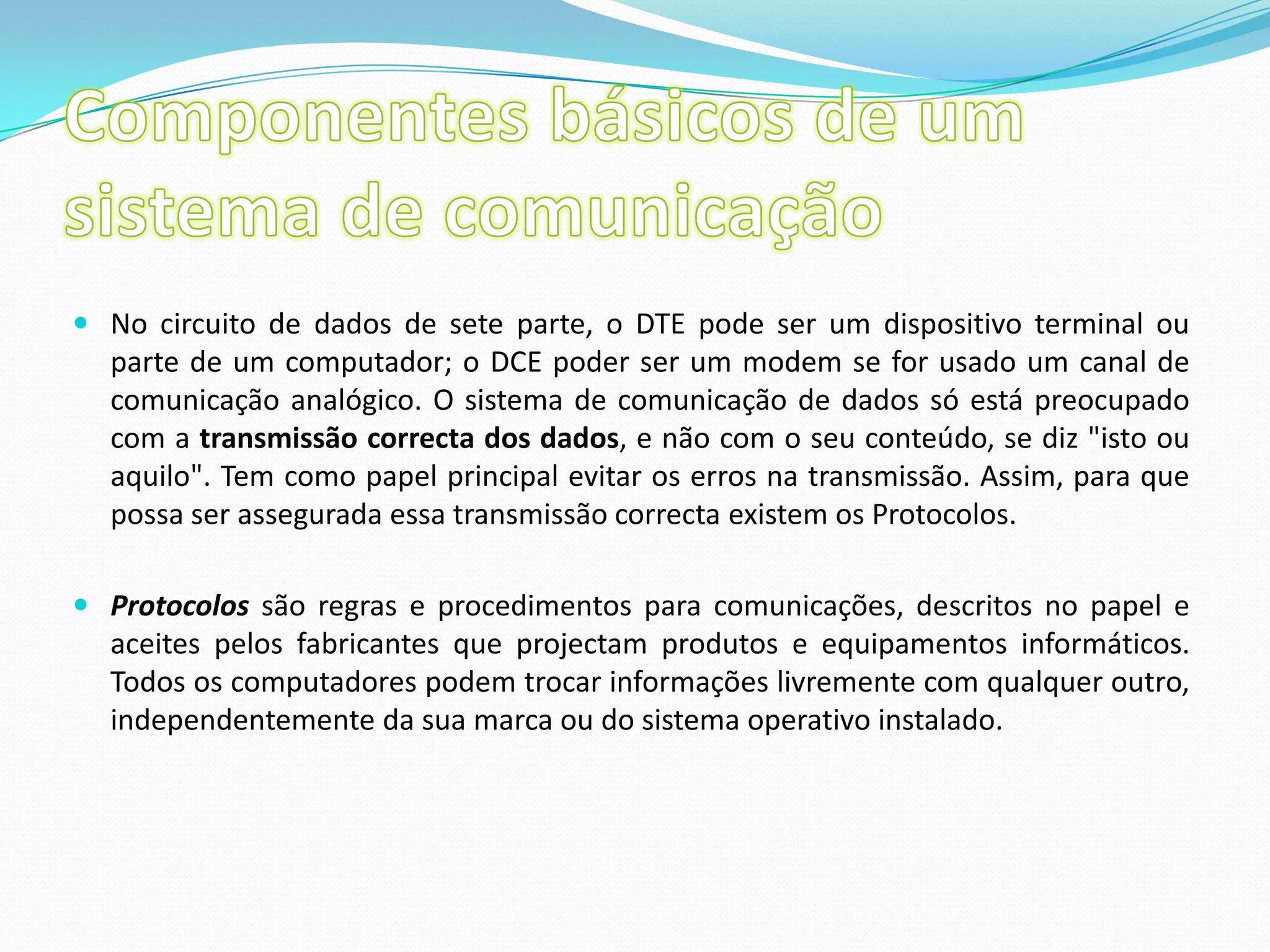 Componentes básicos de um sistema de comunicaçãoNo circuito de dados de sete parte, o DTE pode ser um dispositivo terminal ou parte de um computador; o DCE poder ser um modem se for usado um canal de comunicação analógico. O sistema de comunicação de dados só está preocupado com a transmissão correcta dos dados, e não com o seu conteúdo, se diz "isto ou aquilo". Tem como papel principal evitar os erros na transmissão. Assim, para que possa ser assegurada essa transmissão correcta existem os Protocolos. Protocolos são regras e procedimentos para comunicações, descritos no papel e aceites pelos fabricantes que projectam produtos e equipamentos informáticos. Todos os computadores podem trocar informações livremente com qualquer outro, independentemente da sua marca ou do sistema operativo instalado.