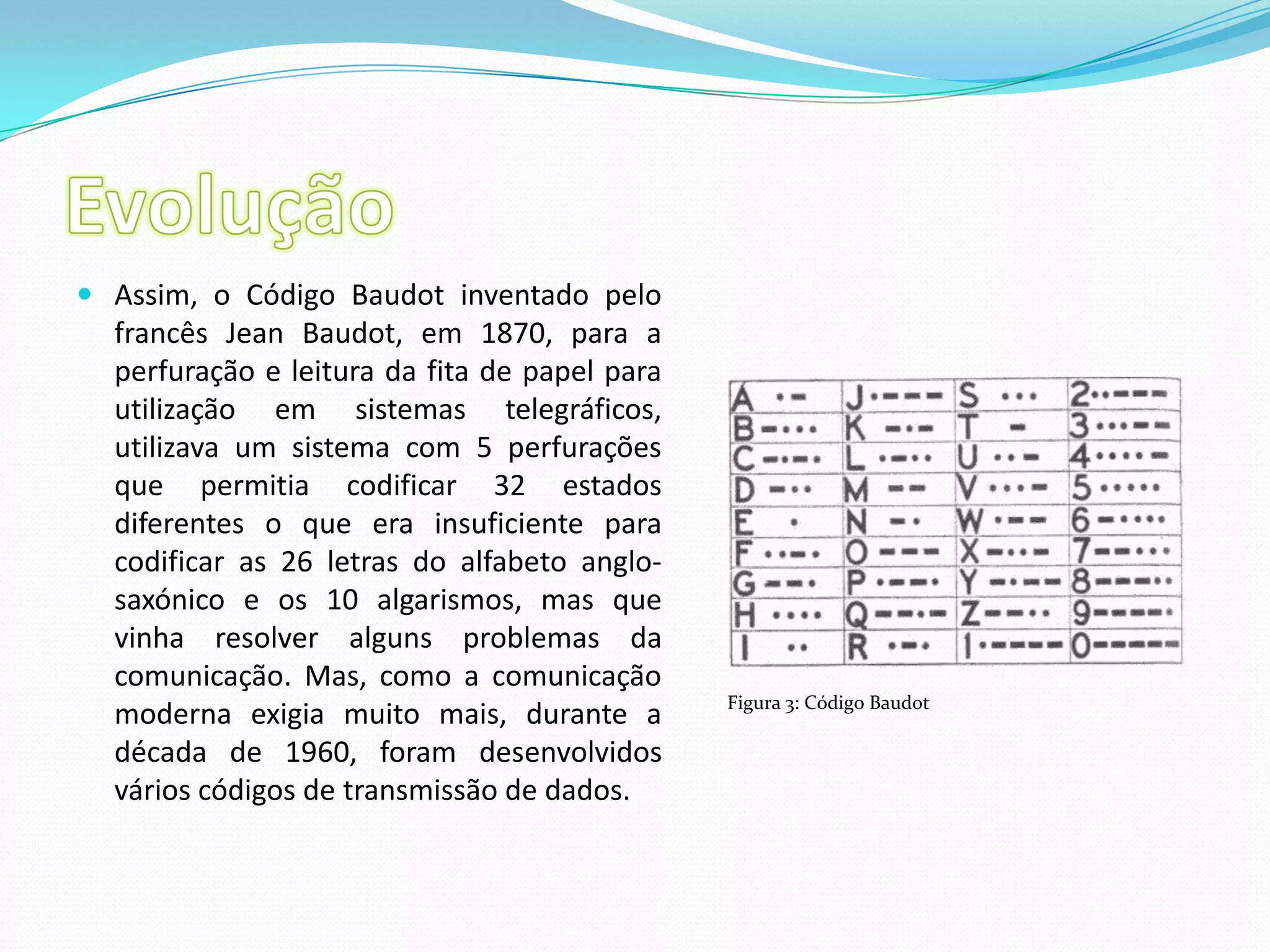 EvoluçãoAssim, o Código Baudot inventado pelo francês JeanBaudot, em 1870, para a perfuração e leitura da fita de papel para utilização em sistemas telegráficos, utilizava um sistema com 5 perfurações que permitia codificar 32 estados diferentes o que era insuficiente para codificar as 26 letras do alfabeto anglo-saxónico e os 10 algarismos, mas que vinha resolver alguns problemas da comunicação. Mas, como a comunicação moderna exigia muito mais, durante a década de 1960, foram desenvolvidos vários códigos de transmissão de dados.Figura 3: Código Baudot