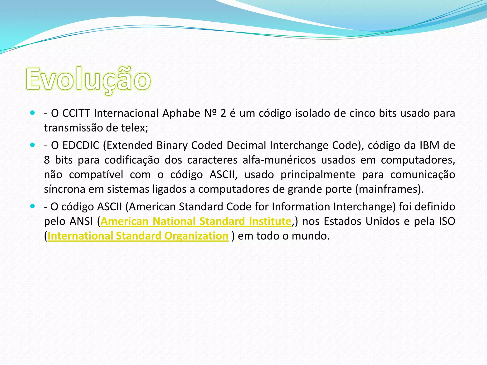 Evolução- O CCITT Internacional Aphabe Nº 2 é um código isolado de cinco bits usado para transmissão de telex;- O EDCDIC (Extended Binary Coded Decimal Interchange Code), código da IBM de 8 bits para codificação dos caracteres alfa-munéricos usados em computadores, não compatível com o código ASCII, usado principalmente para comunicação síncrona em sistemas ligados a computadores de grande porte (mainframes).- O código ASCII (American Standard Code for Information Interchange) foi definido pelo ANSI (American National Standard Institute,) nos Estados Unidos e pela ISO (International Standard Organization ) em todo o mundo.