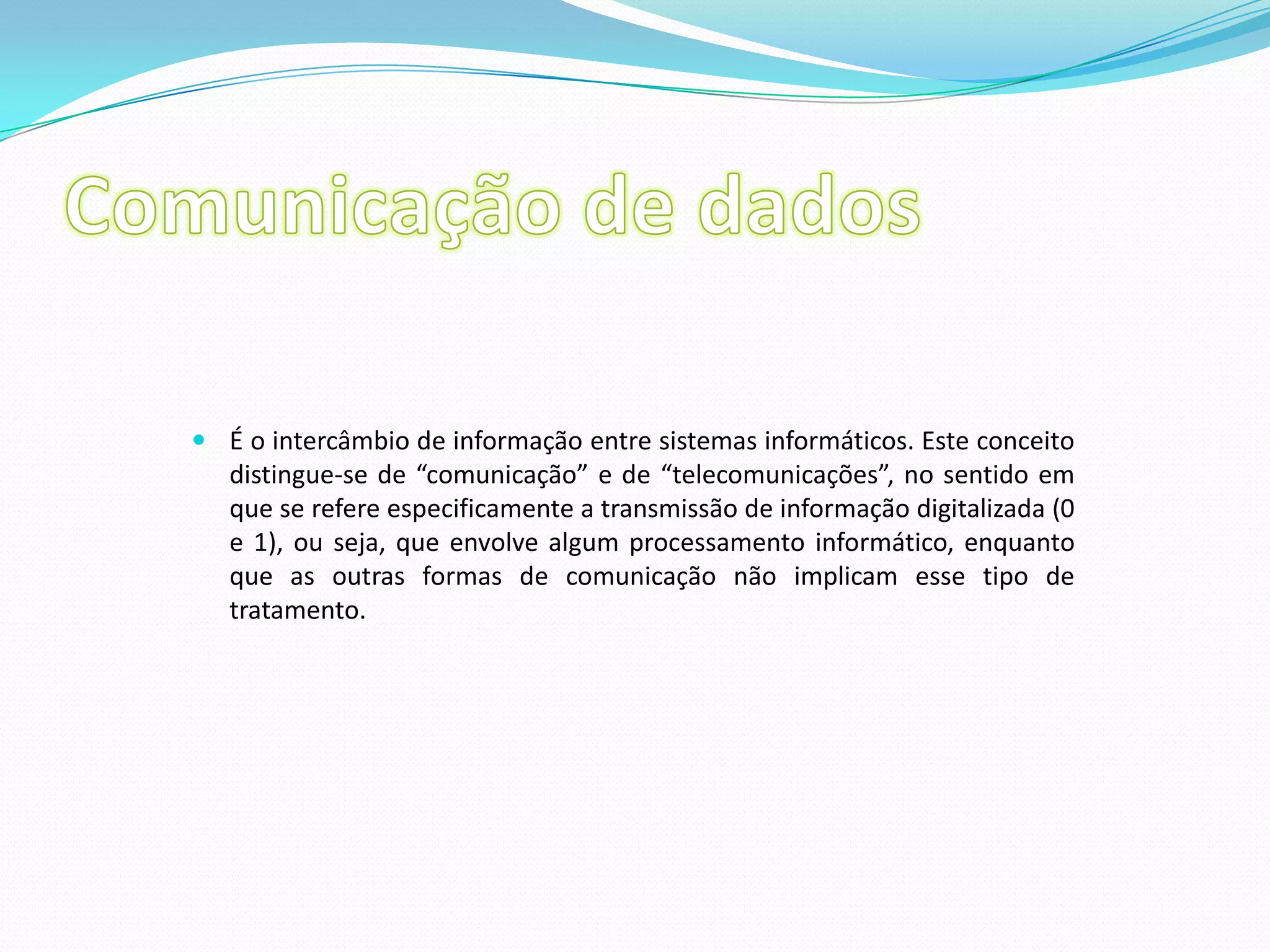 Comunicação de dadosÉ o intercâmbio de informação entre sistemas informáticos. Este conceito distingue-se de “comunicação” e de “telecomunicações”, no sentido em que se refere especificamente a transmissão de informação digitalizada (0 e 1), ou seja, que envolve algum processamento informático, enquanto que as outras formas de comunicação não implicam esse tipo de tratamento.