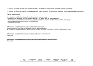 SIGLE Type de document Code titre Millésime Date dernier JO Date de mise à jour Page
AIS RC TP-01352 01 17/04/2018 18/04/2018 23/36
La longueur du dossier de projet hors annexes est de 20 à 30 pages, soit environ 25000 caractères espaces non compris.
La longueur du résumé du projet en français est d’environ 10 à 15 lignes soit 120 à 200 mots, ou environ 800 caractères espaces non compris.
Plan de la présentation
La présentation utilisée devant le jury le jour de la session respecte ce plan :
- présentation de l’entreprise et/ou de l'entité où le projet a été réalisé, avec les différents acteurs ;
- éléments-clés du cahier des charges (mission, objectifs, contraintes, moyens, résultats attendus, délais, évaluation) ;
- actions réalisées (aspects techniques, méthodologiques) ;
- synthèse et conclusion.
Informations complémentaires concernant l'entretien technique :
Le jury questionne le candidat sur la base du projet et de sa présentation.
Au cours de cet entretien technique, le jury pose une question en anglais, à partir d’un guide de questionnement fourni.
Informations complémentaires concernant le questionnaire professionnel :
Sans objet.
Informations complémentaires concernant le questionnement à partir de production(s) :
Sans objet.
 