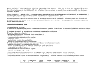 SIGLE Type de document Code titre Millésime Date dernier JO Date de mise à jour Page
AIS RC TP-01352 01 17/04/2018 18/04/2018 7/36
Pour la compétence « Appliquer les bonnes pratiques et participer à la qualité de service », soit la mise en oeuvre de la compétence figure dans la
demande de l'entreprise, soit le candidat identifie dans l’offre de services informatiques ce qui peut relever d’un processus ITIL et en décline une
proposition structurée.
Pour la compétence « Créer des scripts d’automatisation », soit la mise en oeuvre de la compétence figure dans la demande de l'entreprise, soit le
candidat repère un processus pouvant être automatisé et en décline une proposition qu'il aura testée.
Pour les compétences « Mesurer et analyser le niveau de sécurité de l’infrastructure » et « Participer à l’élaboration et à la mise en œuvre de la
politique de sécurité », le candidat doit au minimum repérer des vulnérabilités de l'infrastructure et les risques potentiels associés, et proposer les
actions de sécurité correctives.
Composition du dossier de projet
Le dossier de projet comporte :
1. un résumé du projet en anglais (abstract) d'une longueur d’environ 20 lignes soit 200 à 250 mots, ou environ 1200 caractères espaces non compris
;
2. un tableau récapitulant par activité-type les compétences mises en œuvre lors du projet ;
3. le cahier des charges indiquant :
- le contexte (organisation de l’entreprise, activité, implantation…) ;
- le contenu de la mission ;
- l’expression fonctionnelle du besoin, les objectifs ;
- les moyens fournis ;
- les résultats ou livrables attendus, les délais ;
- les indicateurs d’évaluation de la solution proposée.
4. la présentation des actions réalisées, sous la forme d'un dossier de réalisation comprenant :
- les tâches effectuées, y compris les tâches récurrentes ;
- le choix des solutions précisant les critères et indicateurs de qualité et de sécurité ;
- l’organisation de la mise en oeuvre ;
- les relations avec les principaux acteurs du projet ;
- la gestion du projet (planning et suivi).
La longueur du dossier de projet hors annexes est de 40 à 60 pages, soit environ 50000 caractères espaces non compris.
La longueur du résumé du projet en français est d’environ 20 lignes soit 200 à 250 mots, ou environ 1200 caractères espaces non compris.
 