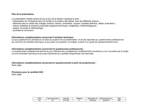 SIGLE Type de document Code titre Millésime Date dernier JO Date de mise à jour Page
AIS RC TP-01352 01 17/04/2018 18/04/2018 8/36
Plan de la présentation
La présentation utilisée devant le jury le jour de la session respecte ce plan :
- présentation de l’entreprise et/ou de l'entité où le projet a été réalisé, avec les différents acteurs ;
- éléments-clés du cahier des charges (mission, besoin, contraintes, moyens, livrables attendus, délais, évaluation) ;
- actions réalisées et solutions proposées (aspects techniques, budgétaires, méthodologiques) ;
- gestion de projet et méthodologie ;
- synthèse et conclusion.
Informations complémentaires concernant l’entretien technique :
Le jury questionne le candidat sur la base du projet et de sa présentation, et de ses réponses au questionnaire professionnel.
Au cours de cet entretien technique, le jury pose une question en anglais, à partir d’un guide de questionnement fourni.
Informations complémentaires concernant le questionnaire professionnel :
Le questionnaire professionnel permet au jury d'évaluer les compétences insuffisamment couvertes ou non couvertes par le projet.
Lors de l'entretien technique le jury peut demander au candidat d'argumenter ses réponses.
Informations complémentaires concernant le questionnement à partir de production(s) :
Sans objet.
Précisions pour le candidat VAE :
Sans objet.
 