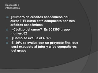 Respuesta a interrogantes ¿Número de créditos académicos del curso?  El curso esta compuesto por tres créditos académicos¿Código del curso?  Es 301305 grupo numero62¿Como se evalúa el 40%?El 40% se evalúa con un proyecto final que será expuesto al tutor y a los compañeros del grupo
