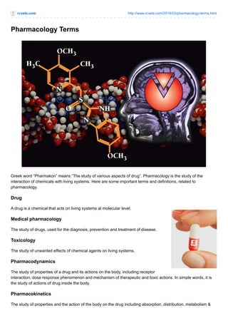 rcvets.com http://www.rcvets.com/2014/03/pharmacology-terms.html
Pharmacology Terms
Greek word “Pharmakon” means “The study of various aspects of drug”. Pharmacology is the study of the
interaction of chemicals with living systems. Here are some important terms and definitions, related to
pharmacology.
Drug
A drug is a chemical that acts on living systems at molecular level.
Medical pharmacology
The study of drugs, used for the diagnosis, prevention and treatment of disease.
Toxicology
The study of unwanted effects of chemical agents on living systems.
Pharmacodynamics
The study of properties of a drug and its actions on the body, including receptor
interaction, dose response phenomenon and mechanism of therapeutic and toxic actions. In simple words, it is
the study of actions of drug inside the body.
Pharmacokinetics
The study of properties and the action of the body on the drug including absorption, distribution, metabolism &
 