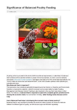 Significance of Balanced Poultry Feeding 
rcvets.com /2014/09/significance-of-balanced-poultry-feeding.html 
Anything, which is provided to the bird to fulfill its nutritional requirements, is called feed. A balanced 
feed contains all the essential nutrients in proper form and proportion. In a farm, as we’ve already 
discussed in the case of small ruminants, feed takes most (about 70-75%) of the total expenditures. So, 
“how to make an economical and balanced feed?” is the most valuable question while operating an 
animal/poultry farm. 
Why Balanced Feed is Important? 
The production of an individual (animal/bird) depends upon two factors i.e. Genetics and Environment. 
Genetics is improved by selection, while Environment can be made better by better Feeding, 
Management and Disease Control. Feeding is also important in the way that it also helps in other 
fields. For instance, a balanced feed is required to explore the complete genetic potential and to 
develop the economic traits of an animal/bird. Similarly, better feeding makes disease-control 
easy. 
How a Balanced Feed helps in developing the economic traits of birds (poultry)? 
Balanced feed is very important to develop the economic traits of poultry. As economic traits are 
different for different types of poultry, we will discuss Layers and Broilers separately. 
 
