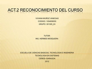ACT.2 RECONOCIMIENTO DEL CURSO
                   VIVIANA MUÑOZ VANEGAS
                      CODIGO: 1054658055
                      GRUPO: 301305_63




                           TUTOR:
                   ING. HERMES MOSQUERA




     ESCUELA DE CIENCIAS BASICAS, TECNOLOGIA E INGENIERIA
                   TECNOLOGIA EN SISTEMAS
                       CERES--GARAGOA
                             2012
 