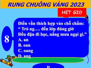 8
RUNG CHUÔNG VÀNG 2023
HẾT GIỜ
Điền vần thích hợp vào chỗ chấm:
“ Trò ng…. đến lớp đúng giờ
Đều đặn đi học, nắng mưa ngại gì.”
A. an
B. oan
C. oang
D. ang
 