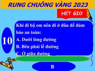 10
B
RUNG CHUÔNG VÀNG 2023
HẾT GIỜ
Khi đi bộ em nên đi ở đâu để đảm
bảo an toàn:
A. Dưới lòng đường
B. Bên phải lề đường
C. Ở giữa đường
 