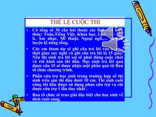 THỂ LỆ CUỘC THI
• Có tổng số 30 câu hỏi thuộc các lĩnh vực kiến
thức: Toán,Tiếng Việt, Khoa học, Lịch sử - Địa
lí, Âm nhạc, Mĩ thuật, Ngoại ngữ,… và rèn
luyện kĩ năng sống.
• Các em tham dự sẽ ghi câu trả lời vào bảng ,
thời gian suy nghĩ và ghi câu trả lời là 15 giây.
Nếu thí sinh trả lời sai sẽ phải dừng cuộc chơi
và rời khỏi sàn thi đấu. Học sinh trả lời qua
được câu 15 sẽ được nhận một phần quà từ Ban
tổ chức chương trình.
• Phần cứu trợ học sinh trong trường hợp số thí
sinh trên sàn thi đấu dưới 10 em. Thí sinh cuối
cùng thi đấu được sử dụng phao cứu trợ và chỉ
được cứu trợ 1 lần duy nhất .
• Ban tổ chức sẽ trao giải đặc biệt cho học sinh về
đích cuối cùng.
 