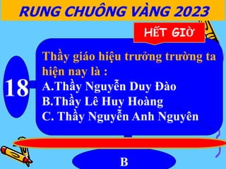 18
B
RUNG CHUÔNG VÀNG 2023
HẾT GIỜ
Thầy giáo hiệu trưởng trường ta
hiện nay là :
A.Thầy Nguyễn Duy Đào
B.Thầy Lê Huy Hoàng
C. Thầy Nguyễn Anh Nguyên
 