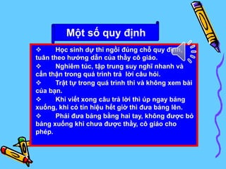  Học sinh dự thi ngồi đúng chỗ quy định,
tuân theo hướng dẫn của thầy cô giáo.
 Nghiêm túc, tập trung suy nghĩ nhanh và
cẩn thận trong quá trình trả lời câu hỏi.
 Trật tự trong quá trình thi và không xem bài
của bạn.
 Khi viết xong câu trả lời thì úp ngay bảng
xuống, khi có tín hiệu hết giờ thì đưa bảng lên.
 Phải đưa bảng bằng hai tay, không được bỏ
bảng xuống khi chưa được thầy, cô giáo cho
phép.
Một số quy định
 