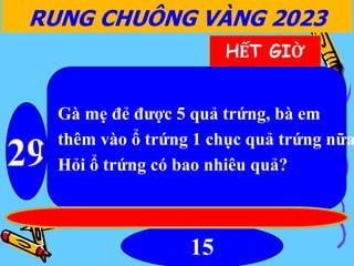 15
RUNG CHUÔNG VÀNG 2023
29
HẾT GIỜ
Gà mẹ đẻ được 5 quả trứng, bà em
thêm vào ổ trứng 1 chục quả trứng nữa
Hỏi ổ trứng có bao nhiêu quả?
 