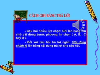 - Câu hỏi nhiều lựa chọn: Ghi lên bảng tên
chữ cái đứng trước phương án chọn ( A, B, C
hay D ).
- Đối với câu hỏi trả lời ngắn: Viết đúng
chính tả lên bảng nội dung trả lời cho câu hỏi.
 