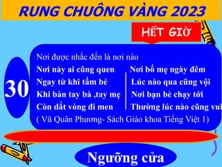 RUNG CHUÔNG VÀNG 2023
30
HẾT GIỜ
Nơi được nhắc đến là nơi nào
Nơi này ai cũng quen Nơi bố mẹ ngày đêm
Ngay từ khi tấm bé Lúc nào qua cũng vội
Khi bàn tay bà ,tay mẹ Nơi bạn bè chạy tới
Còn dắt vòng đi men Thường lúc nào cũng vui
( Vũ Quân Phương- Sách Giáo khoa Tiếng Việt 1)
Ngưỡng cửa
 