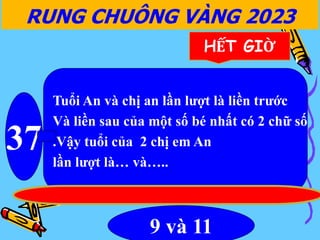 RUNG CHUÔNG VÀNG 2023
37
HẾT GIỜ
Tuổi An và chị an lần lượt là liền trước
Và liền sau của một số bé nhất có 2 chữ số
.Vậy tuổi của 2 chị em An
lần lượt là… và…..
9 và 11
 