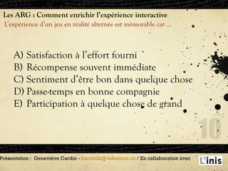 Les ARG : Comment enrichir l’expérience interactive L’expérience d’un jeu en réalité alternée est mémorable car … Présentation :  Geneviève Cardin -  [email_address]  / En collaboration avec  Satisfaction à l’effort fourni Récompense souvent immédiate Sentiment d’être bon dans quelque chose Passe-temps en bonne compagnie Participation à quelque chose de grand 