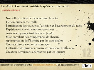 Les ARG : Comment enrichir l’expérience interactive Caractéristiques Présentation :  Geneviève Cardin -  [email_address]  / En collaboration avec  Nouvelle manière de raconter une histoire Fiction pirate la vie réelle Participation des joueurs à l’éclosion et l’avancement du récit Expérience riche en émotions positives Activité en groupe ( collaborate or perish ) Mise en valeur des compétences de chacun Appropriation de l’histoire par les participants Contact direct avec les personnages Utilisation de plusieurs canaux de création et diffusion  Création de versions alternatives par les joueurs 