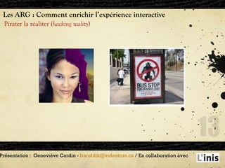 Les ARG : Comment enrichir l’expérience interactive Pirater la réaliter ( hacking reality ) Présentation :  Geneviève Cardin -  [email_address]  / En collaboration avec  