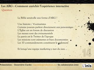 Les ARG : Comment enrichir l’expérience interactive Question Présentation :  Geneviève Cardin -  [email_address]  / En collaboration avec  La Bible serait-elle une forme d’ARG ? Une histoire / 4 scénaristes Certains joueurs parlent directement aux personnages L’Église est un forum de discussion Les messes sont des événementiels Le parvis est le Twitter de l’époque Les missions sont existantes et bien documentées Les 10 commandements constituent le règlement Et lorsqu’une équipe marketing y met du sien … 