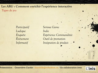 Les ARG : Comment enrichir l’expérience interactive Types de jeu Présentation :  Geneviève Cardin -  [email_address]  / En collaboration avec  Participatif Ludique Enquête Événement Informatif Serious Game Indie Expérience Commanditée Outil de promotion Intégration de produit 