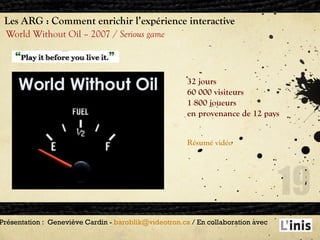 Les ARG : Comment enrichir l’expérience interactive World Without Oil – 2007 /  Serious game Présentation :  Geneviève Cardin -  [email_address]  / En collaboration avec  32 jours 60 000 visiteurs 1 800 joueurs en provenance de 12 pays Résumé  vidéo   