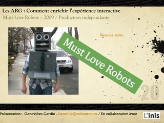 Les ARG : Comment enrichir l’expérience interactive Must Love Robots – 2009 / Production indépendante Présentation :  Geneviève Cardin -  [email_address]  / En collaboration avec  Résumé vidéo 