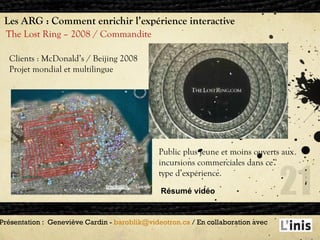 Les ARG : Comment enrichir l’expérience interactive The Lost Ring – 2008 / Commandite Présentation :  Geneviève Cardin -  [email_address]  / En collaboration avec  Clients : McDonald’s / Beijing 2008 Projet mondial et multilingue Public plus jeune et moins ouverts aux  incursions commerciales dans ce  type d’expérience. Résumé vidéo 