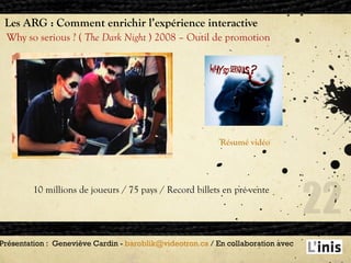 Les ARG : Comment enrichir l’expérience interactive Why so serious ? (  The Dark Night  ) 2008 – Outil de promotion Présentation :  Geneviève Cardin -  [email_address]  / En collaboration avec  Résumé vidéo 10 millions de joueurs / 75 pays / Record billets en pré-vente 
