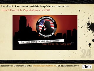 Les ARG : Comment enrichir l’expérience interactive Rivard Project (  Le Piège Américain  ) – 2008  Présentation :  Geneviève Cardin -  [email_address]  / En collaboration avec  