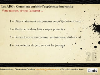 Les ARG : Comment enrichir l’expérience interactive Votre mission, si vous l’acceptez … Présentation :  Geneviève Cardin -  [email_address]  / En collaboration avec  1 – Dites clairement aux joueurs ce qu’ils doivent faire 2 – Mettez en valeur leur « super pouvoir » 3 – Pensez à votre jeu comme  un immense club social 4 – Les vedettes du jeu, ce sont les joueurs  