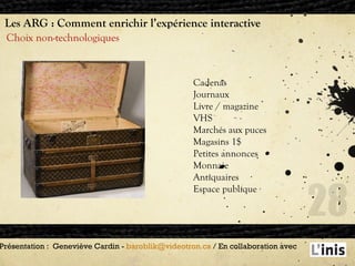 Les ARG : Comment enrichir l’expérience interactive Choix non-technologiques Présentation :  Geneviève Cardin -  [email_address]  / En collaboration avec  Cadenas Journaux Livre / magazine VHS Marchés aux puces Magasins 1$ Petites annonces Monnaie Antiquaires Espace publique 